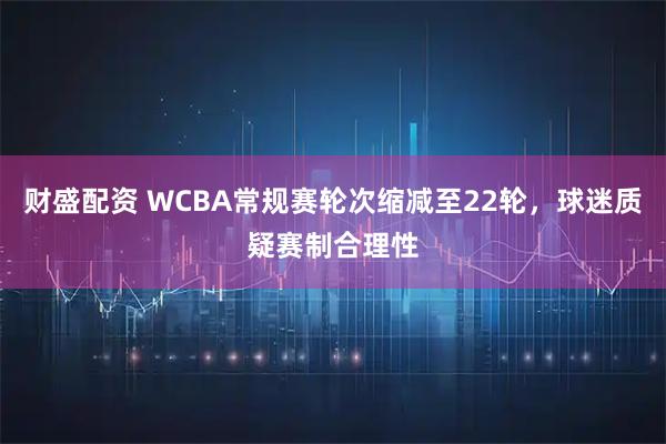 财盛配资 WCBA常规赛轮次缩减至22轮,球迷质疑赛制合理性