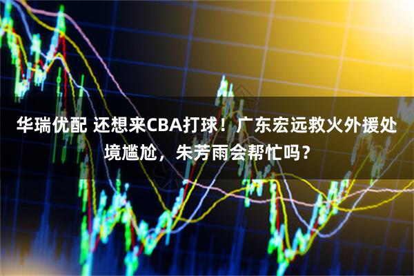 华瑞优配 还想来CBA打球！广东宏远救火外援处境尴尬，朱芳雨会帮忙吗？