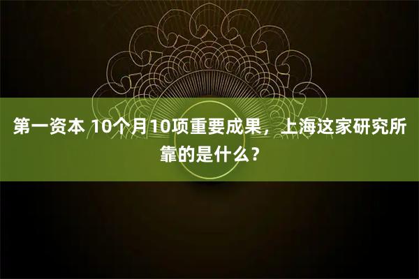 第一资本 10个月10项重要成果,上海这家研究所靠的是什么?