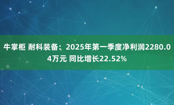 牛掌柜 耐科装备：2025年第一季度净利润2280.04万元 同比增长22.52%