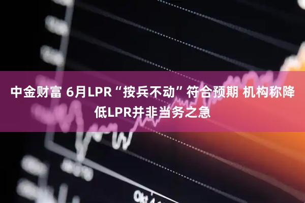 中金财富 6月LPR“按兵不动”符合预期 机构称降低LPR并非当务之急