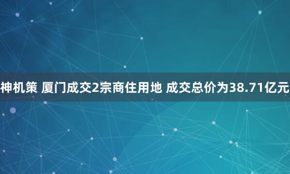 神机策 厦门成交2宗商住用地 成交总价为38.71亿元
