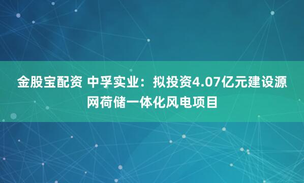 金股宝配资 中孚实业：拟投资4.07亿元建设源网荷储一体化风电项目