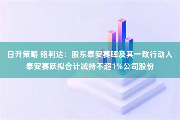 日升策略 铭利达：股东泰安赛晖及其一致行动人泰安赛跃拟合计减持不超1%公司股份