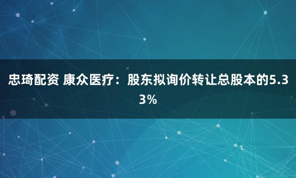 忠琦配资 康众医疗：股东拟询价转让总股本的5.33%