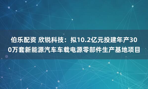伯乐配资 欣锐科技：拟10.2亿元投建年产300万套新能源汽车车载电源零部件生产基地项目