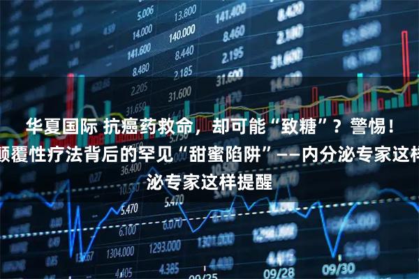 华夏国际 抗癌药救命，却可能“致糖”？警惕！这种颠覆性疗法背后的罕见“甜蜜陷阱”——内分泌专家这样提醒