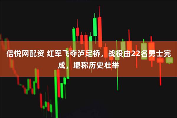 倍悦网配资 红军飞夺泸定桥，战役由22名勇士完成，堪称历史壮举