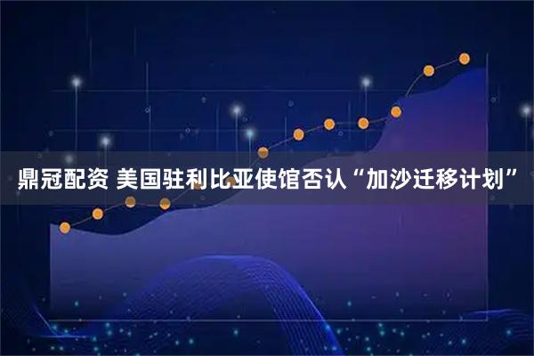 鼎冠配资 美国驻利比亚使馆否认“加沙迁移计划”