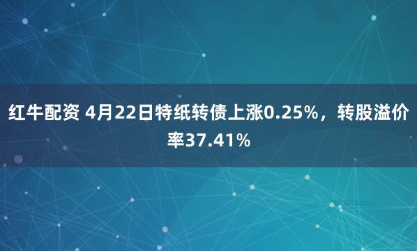 红牛配资 4月22日特纸转债上涨0.25%，转股溢价率37.41%