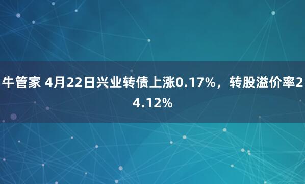 牛管家 4月22日兴业转债上涨0.17%，转股溢价率24.12%