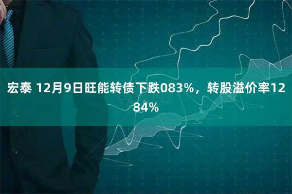 宏泰 12月9日旺能转债下跌083%，转股溢价率1284%