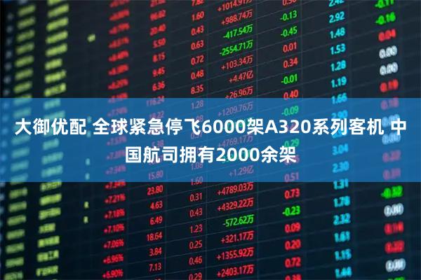 大御优配 全球紧急停飞6000架A320系列客机 中国航司拥有2000余架