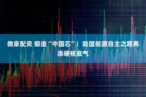 微豪配资 锻造“中国芯”！我国能源自主之路再添硬核底气