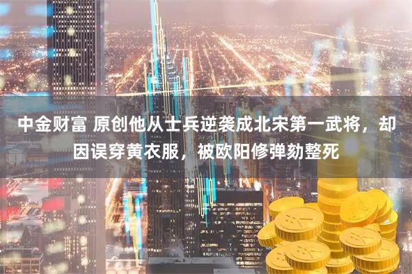 中金财富 原创他从士兵逆袭成北宋第一武将，却因误穿黄衣服，被欧阳修弹劾整死