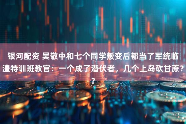 银河配资 吴敬中和七个同学叛变后都当了军统临澧特训班教官：一个成了潜伏者，几个上岛砍甘蔗？