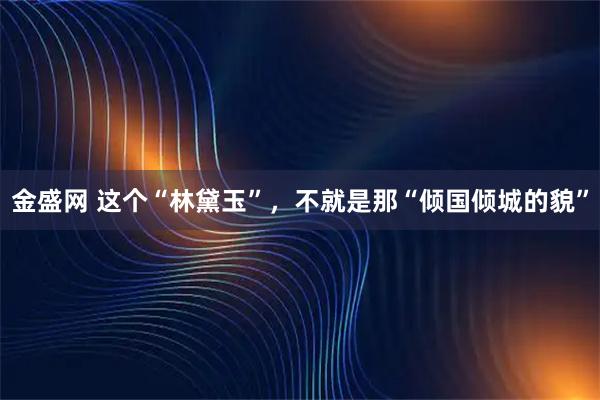 金盛网 这个“林黛玉”，不就是那“倾国倾城的貌”