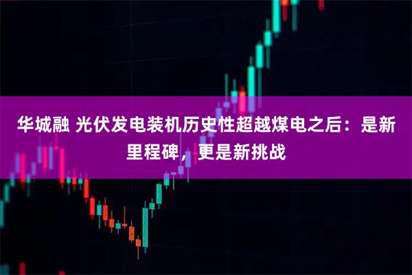 华城融 光伏发电装机历史性超越煤电之后：是新里程碑，更是新挑战